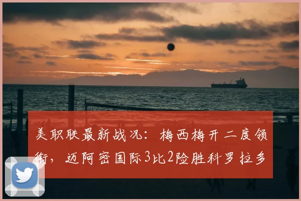 美职联最新战况：梅西梅开二度领衔，迈阿密国际3比2险胜科罗拉多急流，附全场集锦及赛后数据深度解读