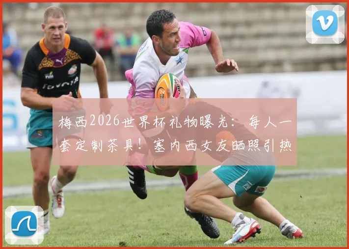 梅西2026世界杯礼物曝光：每人一套定制茶具！塞内西女友晒照引热议，阿根廷队内氛围揭秘