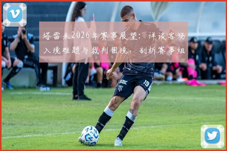 塔雷米2026年赛事展望：详谈客场入境难题与裁判困境，剖析赛事组织的深层挑战