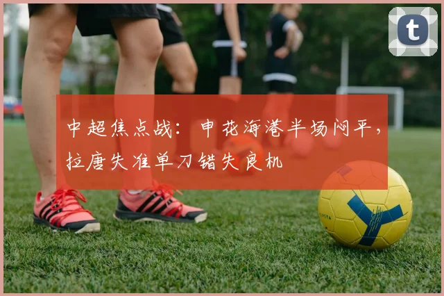 中超焦点战：申花海港半场闷平，拉唐失准单刀错失良机