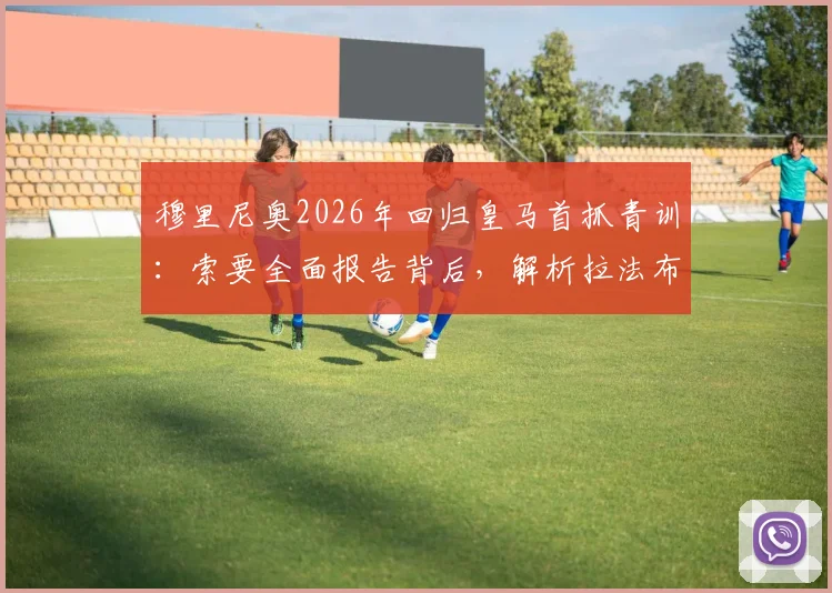 穆里尼奥2026年回归皇马首抓青训:索要全面报告背后,解析拉法布里卡现状与未来计划