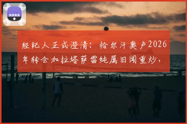 经纪人正式澄清:恰尔汗奥卢2026年转会加拉塔萨雷纯属旧闻重炒,详解传闻来龙去脉与球员现状