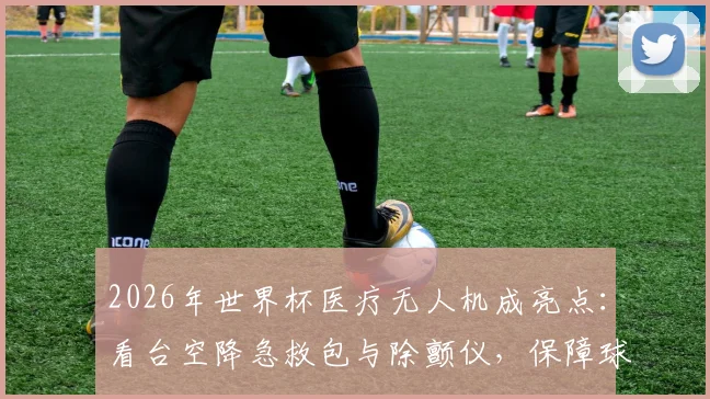 2026年世界杯医疗无人机成亮点:看台空降急救包与除颤仪,保障球迷安全新方案