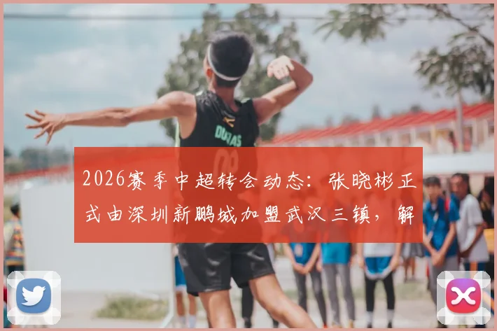 2026赛季中超转会动态：张晓彬正式由深圳新鹏城加盟武汉三镇，解析其技术特点与战术影响